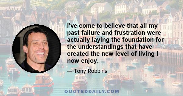 I've come to believe that all my past failure and frustration were actually laying the foundation for the understandings that have created the new level of living I now enjoy.