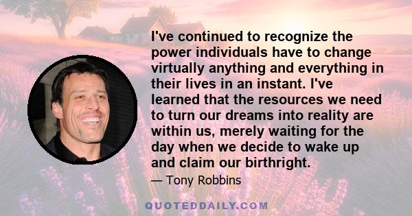 I've continued to recognize the power individuals have to change virtually anything and everything in their lives in an instant. I've learned that the resources we need to turn our dreams into reality are within us,