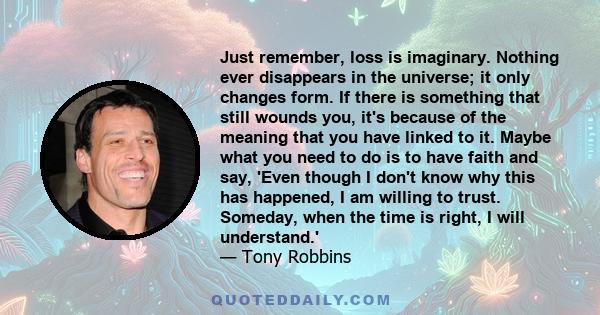 Just remember, loss is imaginary. Nothing ever disappears in the universe; it only changes form. If there is something that still wounds you, it's because of the meaning that you have linked to it. Maybe what you need