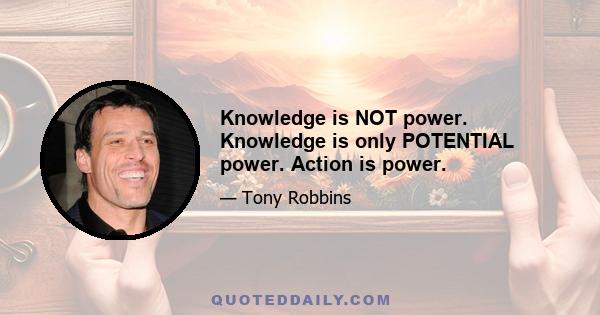 Knowledge is NOT power. Knowledge is only POTENTIAL power. Action is power.