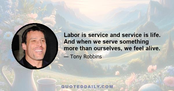 Labor is service and service is life. And when we serve something more than ourselves, we feel alive.