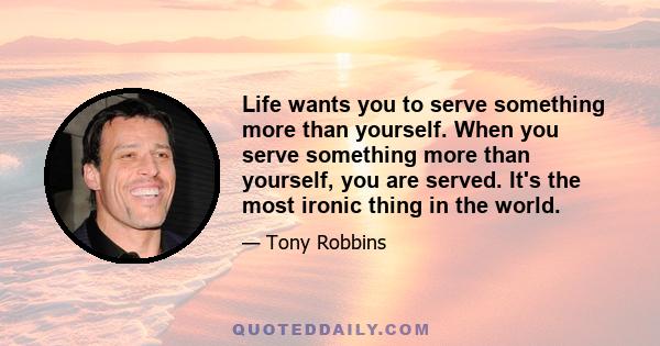 Life wants you to serve something more than yourself. When you serve something more than yourself, you are served. It's the most ironic thing in the world.