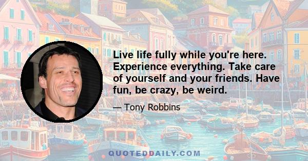 Live life fully while you're here. Experience everything. Take care of yourself and your friends. Have fun, be crazy, be weird. Go out and screw up! You're going to anyway, so you might as well enjoy the process. Take