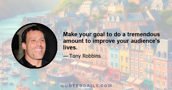 Make your goal to do a tremendous amount to improve your audience's lives.