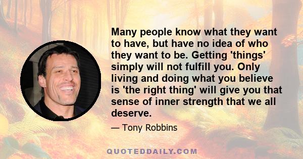 Many people know what they want to have, but have no idea of who they want to be. Getting 'things' simply will not fulfill you. Only living and doing what you believe is 'the right thing' will give you that sense of