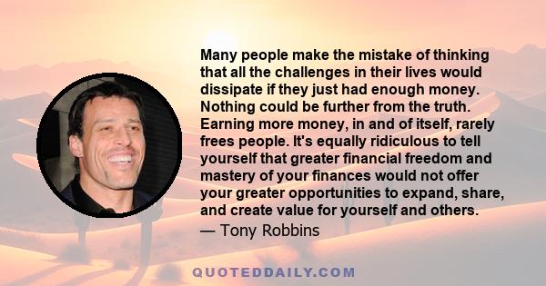 Many people make the mistake of thinking that all the challenges in their lives would dissipate if they just had enough money. Nothing could be further from the truth. Earning more money, in and of itself, rarely frees