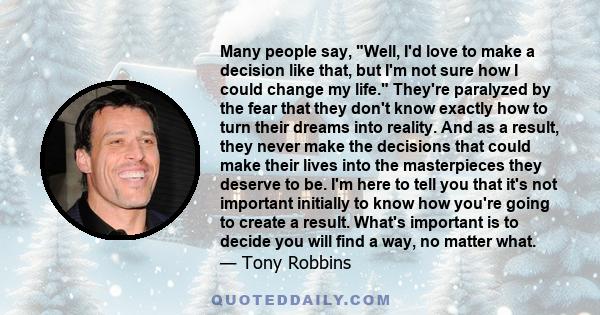 Many people say, Well, I'd love to make a decision like that, but I'm not sure how I could change my life. They're paralyzed by the fear that they don't know exactly how to turn their dreams into reality. And as a