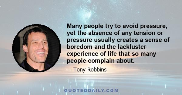 Many people try to avoid pressure, yet the absence of any tension or pressure usually creates a sense of boredom and the lackluster experience of life that so many people complain about.