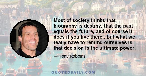 Most of society thinks that biography is destiny, that the past equals the future, and of course it does if you live there...but what we really have to remind ourselves is that decision is the ultimate power.