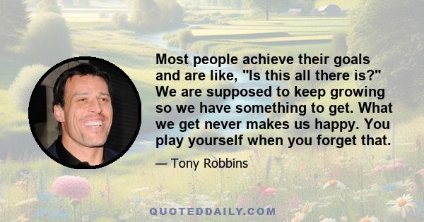 Most people achieve their goals and are like, Is this all there is? We are supposed to keep growing so we have something to get. What we get never makes us happy. You play yourself when you forget that.