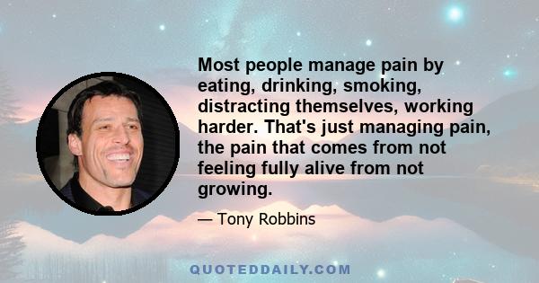 Most people manage pain by eating, drinking, smoking, distracting themselves, working harder. That's just managing pain, the pain that comes from not feeling fully alive from not growing.