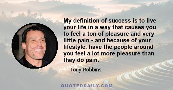 My definition of success is to live your life in a way that causes you to feel a ton of pleasure and very little pain - and because of your lifestyle, have the people around you feel a lot more pleasure than they do