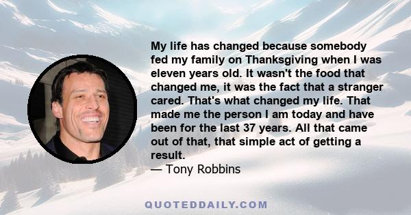 My life has changed because somebody fed my family on Thanksgiving when I was eleven years old. It wasn't the food that changed me, it was the fact that a stranger cared. That's what changed my life. That made me the