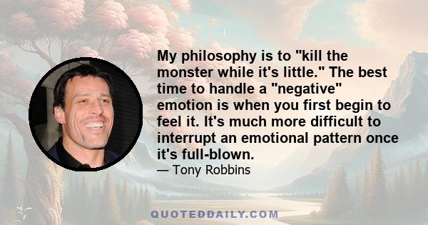 My philosophy is to kill the monster while it's little. The best time to handle a negative emotion is when you first begin to feel it. It's much more difficult to interrupt an emotional pattern once it's full-blown.