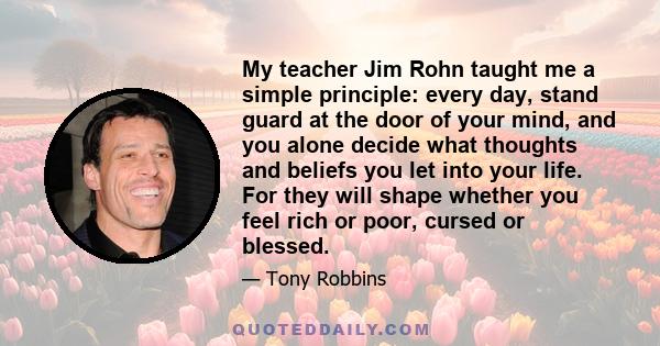 My teacher Jim Rohn taught me a simple principle: every day, stand guard at the door of your mind, and you alone decide what thoughts and beliefs you let into your life. For they will shape whether you feel rich or