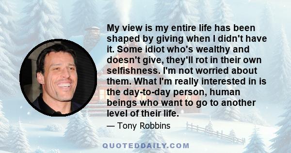 My view is my entire life has been shaped by giving when I didn't have it. Some idiot who's wealthy and doesn't give, they'll rot in their own selfishness. I'm not worried about them. What I'm really interested in is