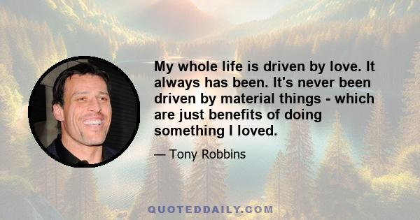 My whole life is driven by love. It always has been. It's never been driven by material things - which are just benefits of doing something I loved.