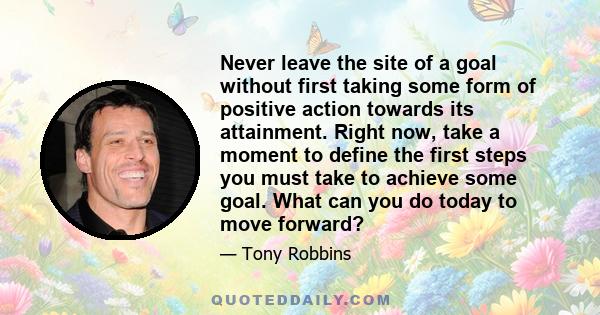 Never leave the site of a goal without first taking some form of positive action towards its attainment. Right now, take a moment to define the first steps you must take to achieve some goal. What can you do today to