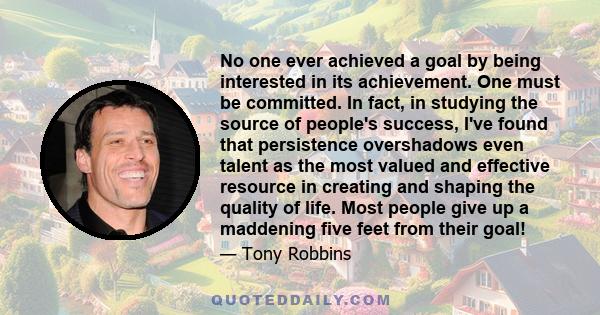 No one ever achieved a goal by being interested in its achievement. One must be committed. In fact, in studying the source of people's success, I've found that persistence overshadows even talent as the most valued and