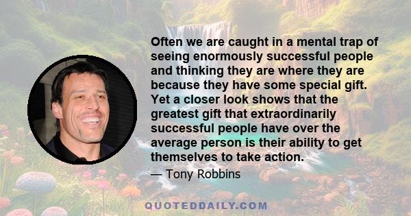 Often we are caught in a mental trap of seeing enormously successful people and thinking they are where they are because they have some special gift. Yet a closer look shows that the greatest gift that extraordinarily