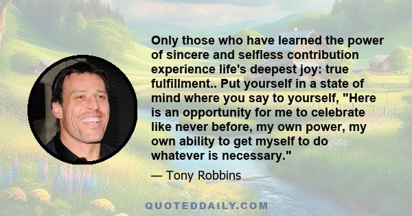 Only those who have learned the power of sincere and selfless contribution experience life's deepest joy: true fulfillment.. Put yourself in a state of mind where you say to yourself, Here is an opportunity for me to