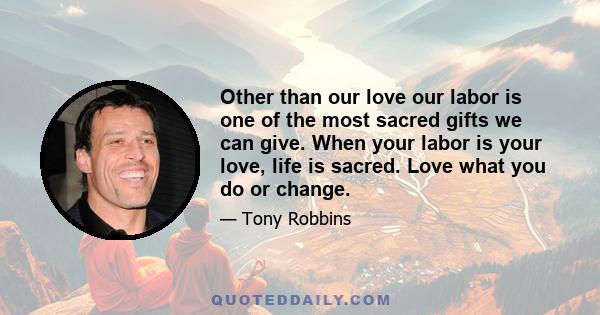 Other than our love our labor is one of the most sacred gifts we can give. When your labor is your love, life is sacred. Love what you do or change.