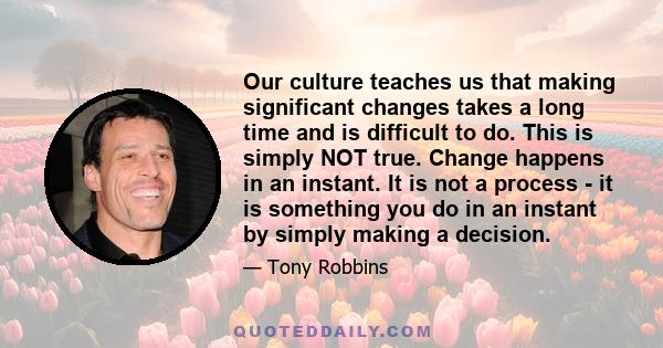 Our culture teaches us that making significant changes takes a long time and is difficult to do. This is simply NOT true. Change happens in an instant. It is not a process - it is something you do in an instant by