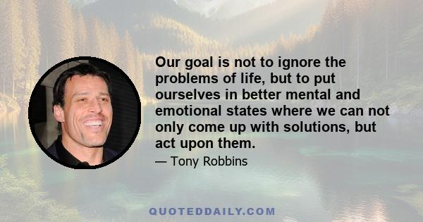 Our goal is not to ignore the problems of life, but to put ourselves in better mental and emotional states where we can not only come up with solutions, but act upon them.