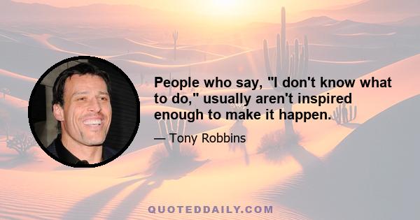 People who say, I don't know what to do, usually aren't inspired enough to make it happen.