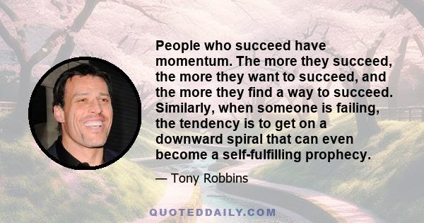 People who succeed have momentum. The more they succeed, the more they want to succeed, and the more they find a way to succeed. Similarly, when someone is failing, the tendency is to get on a downward spiral that can