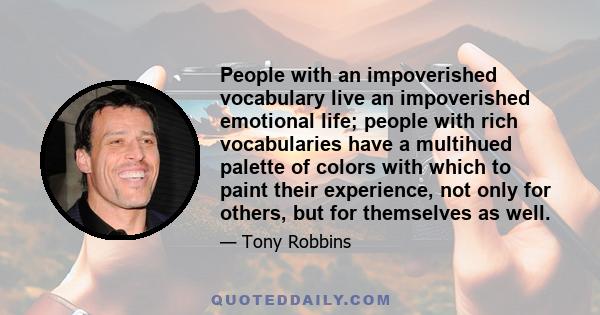 People with an impoverished vocabulary live an impoverished emotional life; people with rich vocabularies have a multihued palette of colors with which to paint their experience, not only for others, but for themselves