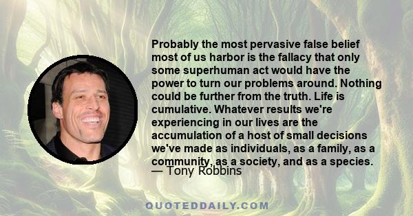 Probably the most pervasive false belief most of us harbor is the fallacy that only some superhuman act would have the power to turn our problems around. Nothing could be further from the truth. Life is cumulative.