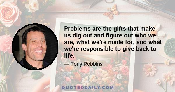 Problems are the gifts that make us dig out and figure out who we are, what we're made for, and what we're responsible to give back to life.