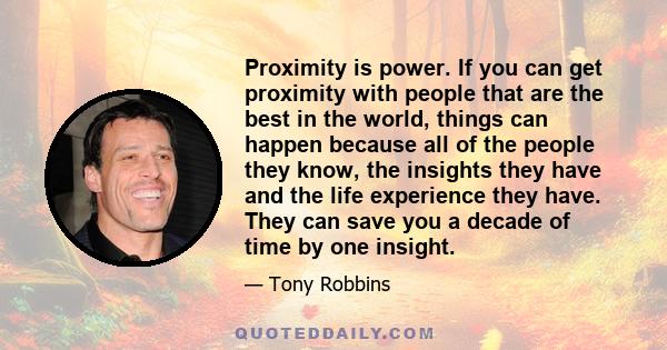 Proximity is power. If you can get proximity with people that are the best in the world, things can happen because all of the people they know, the insights they have and the life experience they have. They can save you 