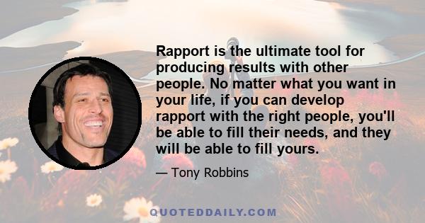 Rapport is the ultimate tool for producing results with other people. No matter what you want in your life, if you can develop rapport with the right people, you'll be able to fill their needs, and they will be able to