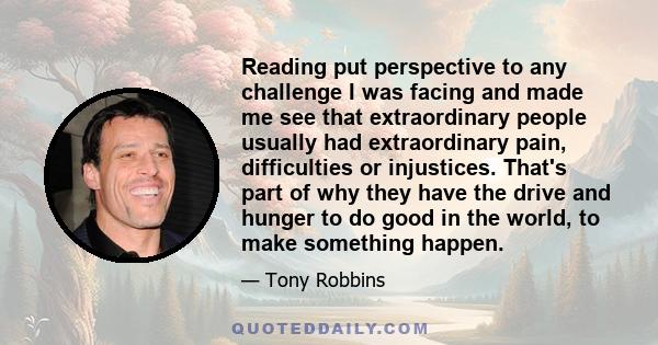 Reading put perspective to any challenge I was facing and made me see that extraordinary people usually had extraordinary pain, difficulties or injustices. That's part of why they have the drive and hunger to do good in 