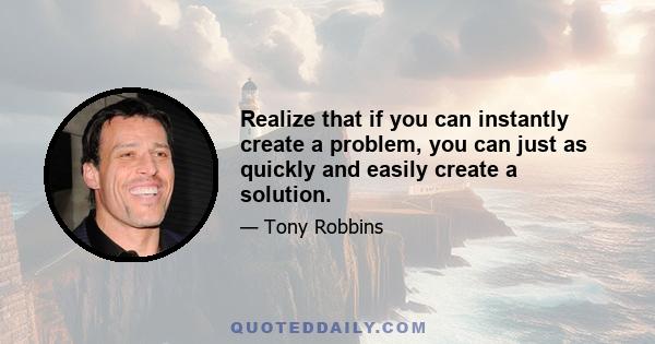 Realize that if you can instantly create a problem, you can just as quickly and easily create a solution.