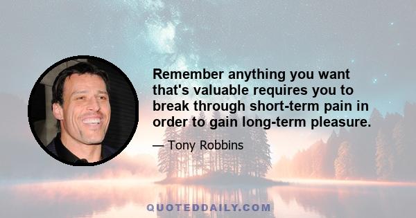 Remember anything you want that's valuable requires you to break through short-term pain in order to gain long-term pleasure.