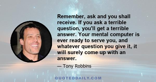 Remember, ask and you shall receive. If you ask a terrible question, you'll get a terrible answer. Your mental computer is ever ready to serve you, and whatever question you give it, it will surely come up with an