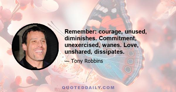 Remember: courage, unused, diminishes. Commitment, unexercised, wanes. Love, unshared, dissipates.