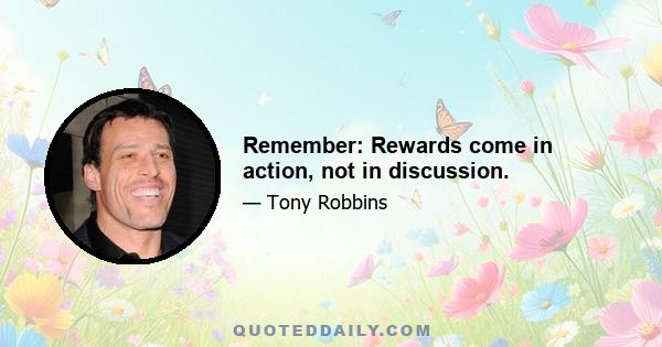 Remember: Rewards come in action, not in discussion.