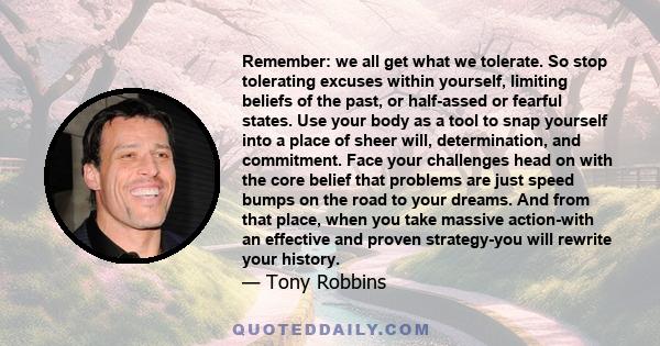 Remember: we all get what we tolerate. So stop tolerating excuses within yourself, limiting beliefs of the past, or half-assed or fearful states.