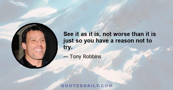 See it as it is, not worse than it is just so you have a reason not to try.