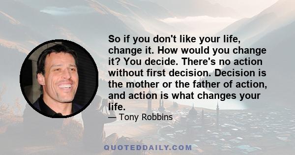 So if you don't like your life, change it. How would you change it? You decide. There's no action without first decision. Decision is the mother or the father of action, and action is what changes your life.