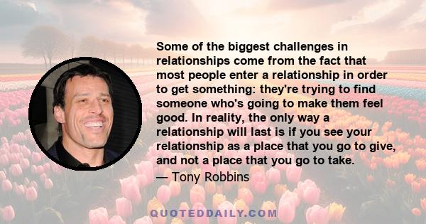 Some of the biggest challenges in relationships come from the fact that most people enter a relationship in order to get something: they're trying to find someone who's going to make them feel good. In reality, the only 