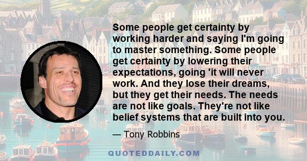 Some people get certainty by working harder and saying I'm going to master something. Some people get certainty by lowering their expectations, going 'it will never work. And they lose their dreams, but they get their