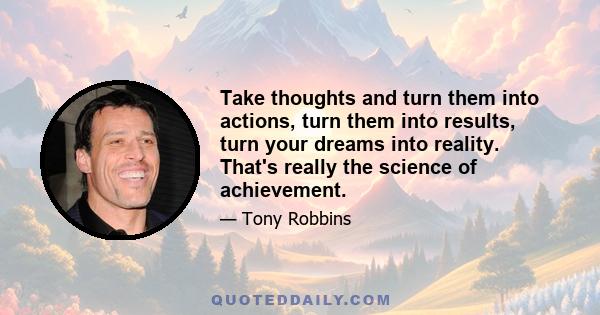 Take thoughts and turn them into actions, turn them into results, turn your dreams into reality. That's really the science of achievement.