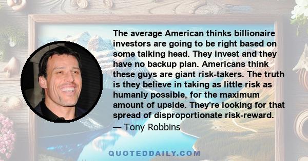 The average American thinks billionaire investors are going to be right based on some talking head. They invest and they have no backup plan. Americans think these guys are giant risk-takers. The truth is they believe