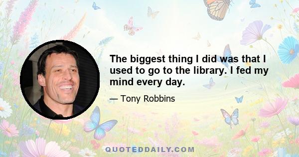 The biggest thing I did was that I used to go to the library. I fed my mind every day.