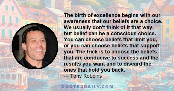 The birth of excellence begins with our awareness that our beliefs are a choice. We usually don't think of it that way, but belief can be a conscious choice. You can choose beliefs that limit you, or you can choose